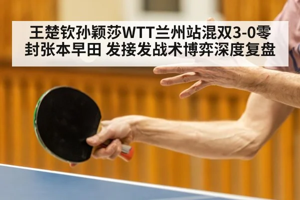 王楚钦孙颖莎WTT兰州站混双3-0零封张本早田 发接发战术博弈深度复盘