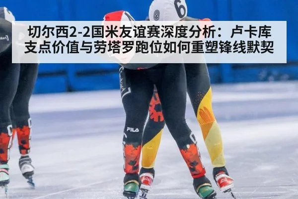 切尔西2-2国米友谊赛深度分析:卢卡库支点价值与劳塔罗跑位如何重塑锋线默契