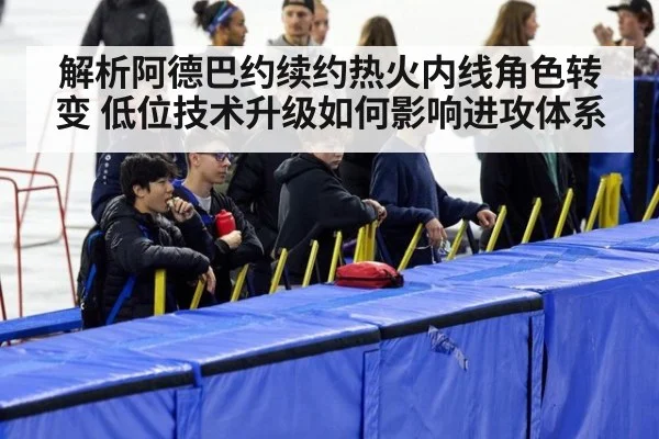 解析阿德巴约续约热火内线角色转变 低位技术升级如何影响进攻体系